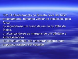 302. O deslocamento na floresta deve der feito:302. O deslocamento na floresta deve der feito:
a) lentamente, tentando vencer os obstáculos pelaa) lentamente, tentando vencer os obstáculos pela
força.força.
b) seguindo-se um curso de um rio ou trilha deb) seguindo-se um curso de um rio ou trilha de
índios.índios.
c) alcançando-se as margens de um pântano ec) alcançando-se as margens de um pântano e
atravessando-o.atravessando-o.
d) continuamente, até encontrar socorro, nãod) continuamente, até encontrar socorro, não
importa o trajeto a ser seguido.importa o trajeto a ser seguido.
 