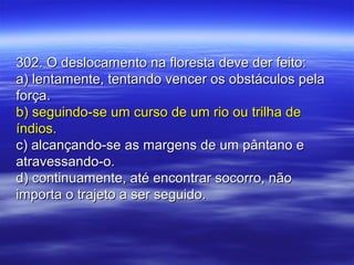 302. O deslocamento na floresta deve der feito:302. O deslocamento na floresta deve der feito:
a) lentamente, tentando vencer os obstáculos pelaa) lentamente, tentando vencer os obstáculos pela
força.força.
b) seguindo-se um curso de um rio ou trilha deb) seguindo-se um curso de um rio ou trilha de
índios.índios.
c) alcançando-se as margens de um pântano ec) alcançando-se as margens de um pântano e
atravessando-o.atravessando-o.
d) continuamente, até encontrar socorro, nãod) continuamente, até encontrar socorro, não
importa o trajeto a ser seguido.importa o trajeto a ser seguido.
 