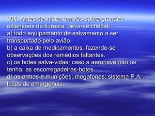 304. Antes de iniciar um vôo sobre grandes304. Antes de iniciar um vôo sobre grandes
extensões de floresta, deve-se checar:extensões de floresta, deve-se checar:
a) todo equipamento de salvamento a sera) todo equipamento de salvamento a ser
transportado pelo avião.transportado pelo avião.
b) a caixa de medicamentos, fazendo-seb) a caixa de medicamentos, fazendo-se
observações dos remédios faltantes.observações dos remédios faltantes.
c) os botes salva-vidas; caso a aeronave não osc) os botes salva-vidas; caso a aeronave não os
tenha, as escorregadeiras-botes.tenha, as escorregadeiras-botes.
d) as armas e munições; megafones; sistema P.A;d) as armas e munições; megafones; sistema P.A;
luzes de emergência.luzes de emergência.
 