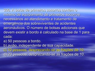 306. A bolsa de primeiros socorros contém o306. A bolsa de primeiros socorros contém o
mínimo de equipamento de primeiros socorrosmínimo de equipamento de primeiros socorros
necessários ao atendimento e tratamento denecessários ao atendimento e tratamento de
emergência dos sobreviventes de acidentesemergência dos sobreviventes de acidentes
aeronáuticos. O número de bolsas adicionais queaeronáuticos. O número de bolsas adicionais que
devem existir a bordo é calculado na base de 1 paradevem existir a bordo é calculado na base de 1 para
cada:cada:
a) 50 pessoas a bordo.a) 50 pessoas a bordo.
b) avião, independente de sua capacidade.b) avião, independente de sua capacidade.
c) 10 pessoas, desprezando-se as frações de 10.c) 10 pessoas, desprezando-se as frações de 10.
d) 20 pessoas, desprezando-se as frações de 10.d) 20 pessoas, desprezando-se as frações de 10.
 