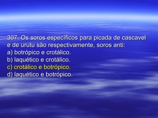 307. Os soros específicos para picada de cascavel307. Os soros específicos para picada de cascavel
e de urutu são respectivamente, soros anti:e de urutu são respectivamente, soros anti:
a) botrópico e crotálico.a) botrópico e crotálico.
b) laquético e crotálico.b) laquético e crotálico.
c) crotálico e botrópico.c) crotálico e botrópico.
d) laquético e botrópico.d) laquético e botrópico.
 