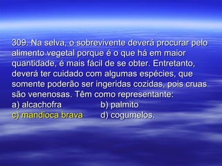 309. Na selva, o sobrevivente deverá procurar pelo309. Na selva, o sobrevivente deverá procurar pelo
alimento vegetal porque é o que há em maioralimento vegetal porque é o que há em maior
quantidade, é mais fácil de se obter. Entretanto,quantidade, é mais fácil de se obter. Entretanto,
deverá ter cuidado com algumas espécies, quedeverá ter cuidado com algumas espécies, que
somente poderão ser ingeridas cozidas, pois cruassomente poderão ser ingeridas cozidas, pois cruas
são venenosas. Têm como representante:são venenosas. Têm como representante:
a) alcachofraa) alcachofra b) palmitob) palmito
c) mandioca bravac) mandioca brava d) cogumelos.d) cogumelos.
 