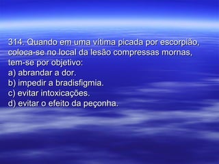 314. Quando em uma vítima picada por escorpião,314. Quando em uma vítima picada por escorpião,
coloca-se no local da lesão compressas mornas,coloca-se no local da lesão compressas mornas,
tem-se por objetivo:tem-se por objetivo:
a) abrandar a dor.a) abrandar a dor.
b) impedir a bradisfigmia.b) impedir a bradisfigmia.
c) evitar intoxicações.c) evitar intoxicações.
d) evitar o efeito da peçonha.d) evitar o efeito da peçonha.
 