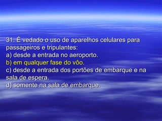 31. É vedado o uso de aparelhos celulares para31. É vedado o uso de aparelhos celulares para
passageiros e tripulantes:passageiros e tripulantes:
a) desde a entrada no aeroporto.a) desde a entrada no aeroporto.
b) em qualquer fase do vôo.b) em qualquer fase do vôo.
c) desde a entrada dos portões de embarque e nac) desde a entrada dos portões de embarque e na
sala de espera.sala de espera.
d) somente na sala de embarque.d) somente na sala de embarque.
 