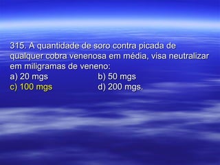 315. A quantidade de soro contra picada de315. A quantidade de soro contra picada de
qualquer cobra venenosa em média, visa neutralizarqualquer cobra venenosa em média, visa neutralizar
em miligramas de veneno:em miligramas de veneno:
a) 20 mgsa) 20 mgs b) 50 mgsb) 50 mgs
c) 100 mgsc) 100 mgs d) 200 mgs.d) 200 mgs.
 