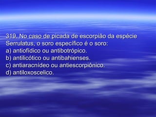 319. No caso de picada de escorpião da espécie319. No caso de picada de escorpião da espécie
Serrulatus, o soro específico é o soro:Serrulatus, o soro específico é o soro:
a) antiofídico ou antibotrópico.a) antiofídico ou antibotrópico.
b) antilicótico ou antibahienses.b) antilicótico ou antibahienses.
c) antiaracnídeo ou antiescorpiônico.c) antiaracnídeo ou antiescorpiônico.
d) antiloxoscelico.d) antiloxoscelico.
 