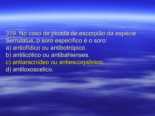 319. No caso de picada de escorpião da espécie319. No caso de picada de escorpião da espécie
Serrulatus, o soro específico é o soro:Serrulatus, o soro específico é o soro:
a) antiofídico ou antibotrópico.a) antiofídico ou antibotrópico.
b) antilicótico ou antibahienses.b) antilicótico ou antibahienses.
c) antiaracnídeo ou antiescorpiônico.c) antiaracnídeo ou antiescorpiônico.
d) antiloxoscelico.d) antiloxoscelico.
 