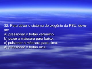 32. Para ativar o sistema de oxigênio da PSU, deve-32. Para ativar o sistema de oxigênio da PSU, deve-
se:se:
a) pressionar o botão vermelho.a) pressionar o botão vermelho.
b) puxar a máscara para baixo.b) puxar a máscara para baixo.
c) pulsionar a máscara para cima.c) pulsionar a máscara para cima.
d) pressionar o botão azul.d) pressionar o botão azul.
 