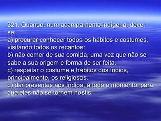 321. Quando, num acampamento indígena, deve-321. Quando, num acampamento indígena, deve-
se:se:
a) procurar conhecer todos os hábitos e costumes,a) procurar conhecer todos os hábitos e costumes,
visitando todos os recantos:visitando todos os recantos:
b) não comer de sua comida, uma vez que não seb) não comer de sua comida, uma vez que não se
sabe a sua origem e forma de ser feita.sabe a sua origem e forma de ser feita.
c) respeitar o costume e hábitos dos índios,c) respeitar o costume e hábitos dos índios,
principalmente, os religiosos.principalmente, os religiosos.
d) dar presentes aos índios, a todo o momento, parad) dar presentes aos índios, a todo o momento, para
que eles não se tornem hostis.que eles não se tornem hostis.
 