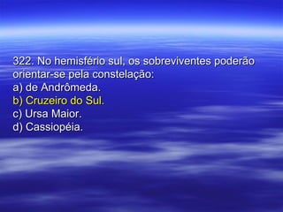 322. No hemisfério sul, os sobreviventes poderão322. No hemisfério sul, os sobreviventes poderão
orientar-se pela constelação:orientar-se pela constelação:
a) de Andrômeda.a) de Andrômeda.
b) Cruzeiro do Sul.b) Cruzeiro do Sul.
c) Ursa Maior.c) Ursa Maior.
d) Cassiopéia.d) Cassiopéia.
 