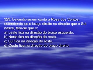 323. Levando-se em conta a Rosa dos Ventos,323. Levando-se em conta a Rosa dos Ventos,
estendendo-se o braço direito na direção que o Solestendendo-se o braço direito na direção que o Sol
nasce, tem-se que o:nasce, tem-se que o:
a) Leste fica na direção do braço esquerdo.a) Leste fica na direção do braço esquerdo.
b) Norte fica na direção do rosto.b) Norte fica na direção do rosto.
c) Sul fica na direção do rosto.c) Sul fica na direção do rosto.
d) Oeste fica na direção do braço direito.d) Oeste fica na direção do braço direito.
 
