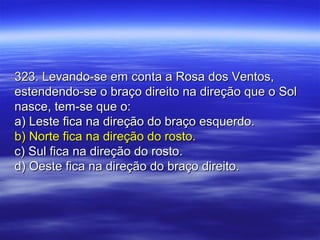 323. Levando-se em conta a Rosa dos Ventos,323. Levando-se em conta a Rosa dos Ventos,
estendendo-se o braço direito na direção que o Solestendendo-se o braço direito na direção que o Sol
nasce, tem-se que o:nasce, tem-se que o:
a) Leste fica na direção do braço esquerdo.a) Leste fica na direção do braço esquerdo.
b) Norte fica na direção do rosto.b) Norte fica na direção do rosto.
c) Sul fica na direção do rosto.c) Sul fica na direção do rosto.
d) Oeste fica na direção do braço direito.d) Oeste fica na direção do braço direito.
 