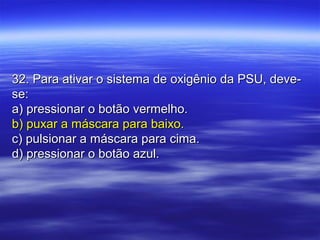 32. Para ativar o sistema de oxigênio da PSU, deve-32. Para ativar o sistema de oxigênio da PSU, deve-
se:se:
a) pressionar o botão vermelho.a) pressionar o botão vermelho.
b) puxar a máscara para baixo.b) puxar a máscara para baixo.
c) pulsionar a máscara para cima.c) pulsionar a máscara para cima.
d) pressionar o botão azul.d) pressionar o botão azul.
 