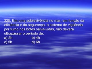 325. Em uma sobrevivência no mar, em função da325. Em uma sobrevivência no mar, em função da
eficiência e da segurança, o sistema de vigilânciaeficiência e da segurança, o sistema de vigilância
por turno nos botes salva-vidas, não deverápor turno nos botes salva-vidas, não deverá
ultrapassar o período de:ultrapassar o período de:
a) 2ha) 2h b) 4hb) 4h
c) 5hc) 5h d) 6hd) 6h
 