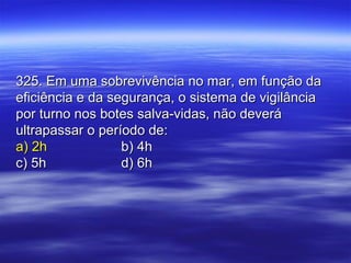 325. Em uma sobrevivência no mar, em função da325. Em uma sobrevivência no mar, em função da
eficiência e da segurança, o sistema de vigilânciaeficiência e da segurança, o sistema de vigilância
por turno nos botes salva-vidas, não deverápor turno nos botes salva-vidas, não deverá
ultrapassar o período de:ultrapassar o período de:
a) 2ha) 2h b) 4hb) 4h
c) 5hc) 5h d) 6hd) 6h
 