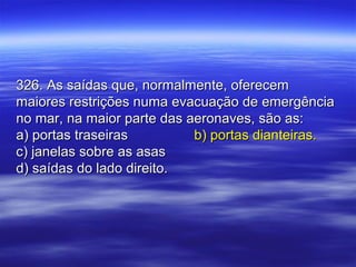 326. As saídas que, normalmente, oferecem326. As saídas que, normalmente, oferecem
maiores restrições numa evacuação de emergênciamaiores restrições numa evacuação de emergência
no mar, na maior parte das aeronaves, são as:no mar, na maior parte das aeronaves, são as:
a) portas traseirasa) portas traseiras b) portas dianteiras.b) portas dianteiras.
c) janelas sobre as asasc) janelas sobre as asas
d) saídas do lado direito.d) saídas do lado direito.
 