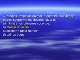 327. Após um pouso no mar, a primeira providencia327. Após um pouso no mar, a primeira providencia
que os sobreviventes deverão fazer é:que os sobreviventes deverão fazer é:
a) ministrar os primeiros socorros.a) ministrar os primeiros socorros.
b) afastar do avião.b) afastar do avião.
c) acionar o rádio Beacon.c) acionar o rádio Beacon.
d) unir os botes.d) unir os botes.
 