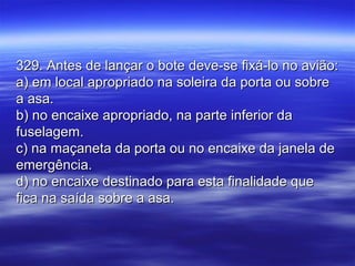 329. Antes de lançar o bote deve-se fixá-lo no avião:329. Antes de lançar o bote deve-se fixá-lo no avião:
a) em local apropriado na soleira da porta ou sobrea) em local apropriado na soleira da porta ou sobre
a asa.a asa.
b) no encaixe apropriado, na parte inferior dab) no encaixe apropriado, na parte inferior da
fuselagem.fuselagem.
c) na maçaneta da porta ou no encaixe da janela dec) na maçaneta da porta ou no encaixe da janela de
emergência.emergência.
d) no encaixe destinado para esta finalidade qued) no encaixe destinado para esta finalidade que
fica na saída sobre a asa.fica na saída sobre a asa.
 