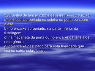 329. Antes de lançar o bote deve-se fixá-lo no avião:329. Antes de lançar o bote deve-se fixá-lo no avião:
a) em local apropriado na soleira da porta ou sobrea) em local apropriado na soleira da porta ou sobre
a asa.a asa.
b) no encaixe apropriado, na parte inferior dab) no encaixe apropriado, na parte inferior da
fuselagem.fuselagem.
c) na maçaneta da porta ou no encaixe da janela dec) na maçaneta da porta ou no encaixe da janela de
emergência.emergência.
d) no encaixe destinado para esta finalidade qued) no encaixe destinado para esta finalidade que
fica na saída sobre a asa.fica na saída sobre a asa.
 