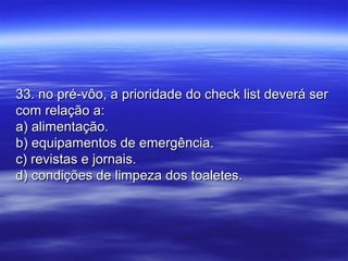 33. no pré-vôo, a prioridade do check list deverá ser33. no pré-vôo, a prioridade do check list deverá ser
com relação a:com relação a:
a) alimentação.a) alimentação.
b) equipamentos de emergência.b) equipamentos de emergência.
c) revistas e jornais.c) revistas e jornais.
d) condições de limpeza dos toaletes.d) condições de limpeza dos toaletes.
 