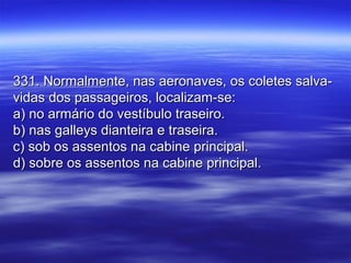 331. Normalmente, nas aeronaves, os coletes salva-331. Normalmente, nas aeronaves, os coletes salva-
vidas dos passageiros, localizam-se:vidas dos passageiros, localizam-se:
a) no armário do vestíbulo traseiro.a) no armário do vestíbulo traseiro.
b) nas galleys dianteira e traseira.b) nas galleys dianteira e traseira.
c) sob os assentos na cabine principal.c) sob os assentos na cabine principal.
d) sobre os assentos na cabine principal.d) sobre os assentos na cabine principal.
 