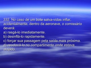 332. No caso de um bote salva-vidas inflar,332. No caso de um bote salva-vidas inflar,
acidentalmente, dentro da aeronave, o comissárioacidentalmente, dentro da aeronave, o comissário
deverá:deverá:
a) rasgá-lo imediatamente.a) rasgá-lo imediatamente.
b) desinflá-lo rapidamente.b) desinflá-lo rapidamente.
c) forçar sua passagem pela saída mais próxima.c) forçar sua passagem pela saída mais próxima.
d) recolocá-lo no compartimento onde estavad) recolocá-lo no compartimento onde estava
alojado.alojado.
 