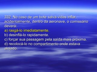 332. No caso de um bote salva-vidas inflar,332. No caso de um bote salva-vidas inflar,
acidentalmente, dentro da aeronave, o comissárioacidentalmente, dentro da aeronave, o comissário
deverá:deverá:
a) rasgá-lo imediatamente.a) rasgá-lo imediatamente.
b) desinflá-lo rapidamente.b) desinflá-lo rapidamente.
c) forçar sua passagem pela saída mais próxima.c) forçar sua passagem pela saída mais próxima.
d) recolocá-lo no compartimento onde estavad) recolocá-lo no compartimento onde estava
alojado.alojado.
 