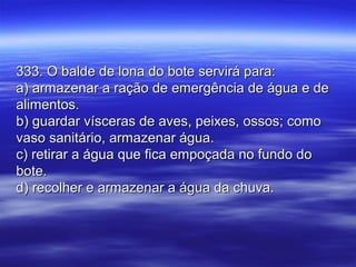333. O balde de lona do bote servirá para:333. O balde de lona do bote servirá para:
a) armazenar a ração de emergência de água e dea) armazenar a ração de emergência de água e de
alimentos.alimentos.
b) guardar vísceras de aves, peixes, ossos; comob) guardar vísceras de aves, peixes, ossos; como
vaso sanitário, armazenar água.vaso sanitário, armazenar água.
c) retirar a água que fica empoçada no fundo doc) retirar a água que fica empoçada no fundo do
bote.bote.
d) recolher e armazenar a água da chuva.d) recolher e armazenar a água da chuva.
 