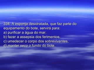 334. A esponja desidratada, que faz parte do334. A esponja desidratada, que faz parte do
equipamento do bote, servirá para:equipamento do bote, servirá para:
a) purificar a água do mar.a) purificar a água do mar.
b) fazer a assepsia dos ferimentos.b) fazer a assepsia dos ferimentos.
c) umedecer o corpo dos sobreviventes,c) umedecer o corpo dos sobreviventes,
d) manter seco o fundo do bote.d) manter seco o fundo do bote.
 