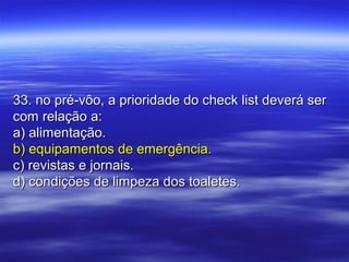 33. no pré-vôo, a prioridade do check list deverá ser33. no pré-vôo, a prioridade do check list deverá ser
com relação a:com relação a:
a) alimentação.a) alimentação.
b) equipamentos de emergência.b) equipamentos de emergência.
c) revistas e jornais.c) revistas e jornais.
d) condições de limpeza dos toaletes.d) condições de limpeza dos toaletes.
 