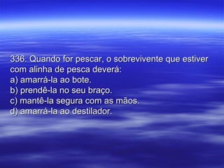 336. Quando for pescar, o sobrevivente que estiver336. Quando for pescar, o sobrevivente que estiver
com alinha de pesca deverá:com alinha de pesca deverá:
a) amarrá-la ao bote.a) amarrá-la ao bote.
b) prendê-la no seu braço.b) prendê-la no seu braço.
c) mantê-la segura com as mãos.c) mantê-la segura com as mãos.
d) amarrá-la ao destilador.d) amarrá-la ao destilador.
 