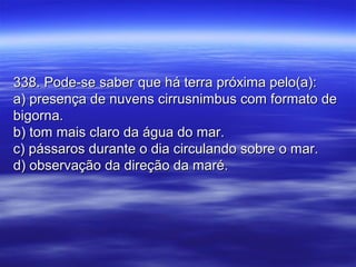 338. Pode-se saber que há terra próxima pelo(a):338. Pode-se saber que há terra próxima pelo(a):
a) presença de nuvens cirrusnimbus com formato dea) presença de nuvens cirrusnimbus com formato de
bigorna.bigorna.
b) tom mais claro da água do mar.b) tom mais claro da água do mar.
c) pássaros durante o dia circulando sobre o mar.c) pássaros durante o dia circulando sobre o mar.
d) observação da direção da maré.d) observação da direção da maré.
 