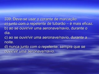 339. Deve-se usar o corante de marcação:339. Deve-se usar o corante de marcação:
a) junto com o repelente de tubarão – é mais eficaz.a) junto com o repelente de tubarão – é mais eficaz.
b) ao se ouvir/vir uma aeronave/navio, durante ob) ao se ouvir/vir uma aeronave/navio, durante o
dia.dia.
c) ao se ouvir/vir uma aeronave/navio, durante ac) ao se ouvir/vir uma aeronave/navio, durante a
noite.noite.
d) nunca junto com o repelente; sempre que sed) nunca junto com o repelente; sempre que se
ouvir/vir uma aeronave/navio.ouvir/vir uma aeronave/navio.
 