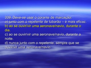 339. Deve-se usar o corante de marcação:339. Deve-se usar o corante de marcação:
a) junto com o repelente de tubarão – é mais eficaz.a) junto com o repelente de tubarão – é mais eficaz.
b) ao se ouvir/vir uma aeronave/navio, durante ob) ao se ouvir/vir uma aeronave/navio, durante o
dia.dia.
c) ao se ouvir/vir uma aeronave/navio, durante ac) ao se ouvir/vir uma aeronave/navio, durante a
noite.noite.
d) nunca junto com o repelente; sempre que sed) nunca junto com o repelente; sempre que se
ouvir/vir uma aeronave/navio.ouvir/vir uma aeronave/navio.
 