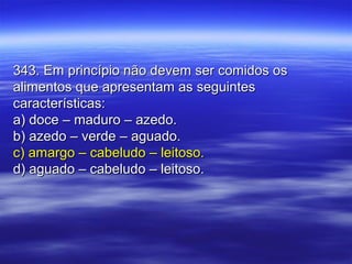 343. Em princípio não devem ser comidos os343. Em princípio não devem ser comidos os
alimentos que apresentam as seguintesalimentos que apresentam as seguintes
características:características:
a) doce – maduro – azedo.a) doce – maduro – azedo.
b) azedo – verde – aguado.b) azedo – verde – aguado.
c) amargo – cabeludo – leitoso.c) amargo – cabeludo – leitoso.
d) aguado – cabeludo – leitoso.d) aguado – cabeludo – leitoso.
 