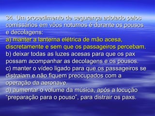 34. Um procedimento de segurança adotado pelos34. Um procedimento de segurança adotado pelos
comissários em vôos noturnos é durante os pousoscomissários em vôos noturnos é durante os pousos
e decolagens:e decolagens:
a) manter a lanterna elétrica de mão acesa,a) manter a lanterna elétrica de mão acesa,
discretamente e sem que os passageiros percebam.discretamente e sem que os passageiros percebam.
b) deixar todas as luzes acesas para que os paxb) deixar todas as luzes acesas para que os pax
possam acompanhar as decolagens e os pousos.possam acompanhar as decolagens e os pousos.
c) manter o vídeo ligado para que os passageiros sec) manter o vídeo ligado para que os passageiros se
distraiam e não fiquem preocupados com adistraiam e não fiquem preocupados com a
operação da aeronave.operação da aeronave.
d) aumentar o volume da música, após a locuçãod) aumentar o volume da música, após a locução
“preparação para o pouso”, para distrair os paxs.“preparação para o pouso”, para distrair os paxs.
 