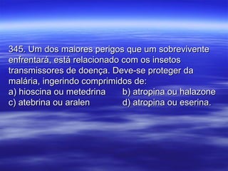 345. Um dos maiores perigos que um sobrevivente345. Um dos maiores perigos que um sobrevivente
enfrentará, está relacionado com os insetosenfrentará, está relacionado com os insetos
transmissores de doença. Deve-se proteger datransmissores de doença. Deve-se proteger da
malária, ingerindo comprimidos de:malária, ingerindo comprimidos de:
a) hioscina ou metedrinaa) hioscina ou metedrina b) atropina ou halazoneb) atropina ou halazone
c) atebrina ou aralenc) atebrina ou aralen d) atropina ou eserina.d) atropina ou eserina.
 