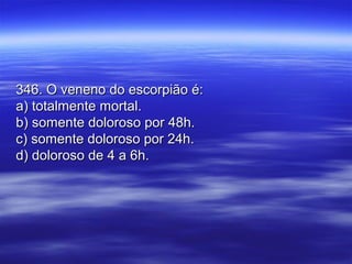 346. O veneno do escorpião é:346. O veneno do escorpião é:
a) totalmente mortal.a) totalmente mortal.
b) somente doloroso por 48h.b) somente doloroso por 48h.
c) somente doloroso por 24h.c) somente doloroso por 24h.
d) doloroso de 4 a 6h.d) doloroso de 4 a 6h.
 