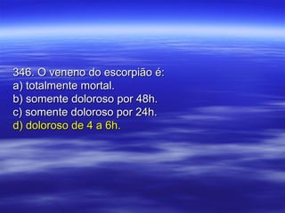 346. O veneno do escorpião é:346. O veneno do escorpião é:
a) totalmente mortal.a) totalmente mortal.
b) somente doloroso por 48h.b) somente doloroso por 48h.
c) somente doloroso por 24h.c) somente doloroso por 24h.
d) doloroso de 4 a 6h.d) doloroso de 4 a 6h.
 