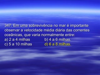 347. Em uma sobrevivência no mar é importante347. Em uma sobrevivência no mar é importante
observar a velocidade média diária das correntesobservar a velocidade média diária das correntes
oceânicas, que varia normalmente entre:oceânicas, que varia normalmente entre:
a) 2 a 4 milhasa) 2 a 4 milhas b) 4 a 6 milhas.b) 4 a 6 milhas.
c) 5 a 10 milhasc) 5 a 10 milhas d) 6 a 8 milhas.d) 6 a 8 milhas.
 