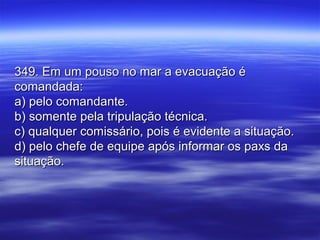 349. Em um pouso no mar a evacuação é349. Em um pouso no mar a evacuação é
comandada:comandada:
a) pelo comandante.a) pelo comandante.
b) somente pela tripulação técnica.b) somente pela tripulação técnica.
c) qualquer comissário, pois é evidente a situação.c) qualquer comissário, pois é evidente a situação.
d) pelo chefe de equipe após informar os paxs dad) pelo chefe de equipe após informar os paxs da
situação.situação.
 