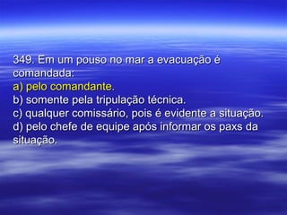 349. Em um pouso no mar a evacuação é349. Em um pouso no mar a evacuação é
comandada:comandada:
a) pelo comandante.a) pelo comandante.
b) somente pela tripulação técnica.b) somente pela tripulação técnica.
c) qualquer comissário, pois é evidente a situação.c) qualquer comissário, pois é evidente a situação.
d) pelo chefe de equipe após informar os paxs dad) pelo chefe de equipe após informar os paxs da
situação.situação.
 
