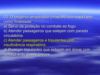 03. O oxigênio terapêutico (máscara oro-nasal) tem03. O oxigênio terapêutico (máscara oro-nasal) tem
como finalidade:como finalidade:
a) Servir de proteção no combate ao fogo.a) Servir de proteção no combate ao fogo.
b) Atender passageiros que estejam com paradab) Atender passageiros que estejam com parada
circulatória.circulatória.
c) Atender passageiros e tripulantes comc) Atender passageiros e tripulantes com
insuficiência respiratória.insuficiência respiratória.
d) Proteger tripulantes que estejam em áreas comd) Proteger tripulantes que estejam em áreas com
fumaça e/ou gases tóxicos.fumaça e/ou gases tóxicos.
 