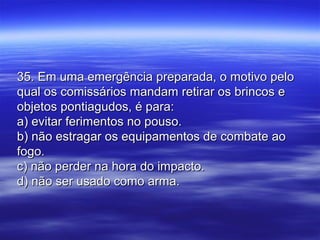 35. Em uma emergência preparada, o motivo pelo35. Em uma emergência preparada, o motivo pelo
qual os comissários mandam retirar os brincos equal os comissários mandam retirar os brincos e
objetos pontiagudos, é para:objetos pontiagudos, é para:
a) evitar ferimentos no pouso.a) evitar ferimentos no pouso.
b) não estragar os equipamentos de combate aob) não estragar os equipamentos de combate ao
fogo.fogo.
c) não perder na hora do impacto.c) não perder na hora do impacto.
d) não ser usado como arma.d) não ser usado como arma.
 