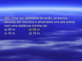 350. Uma vez afastados do avião, os barcos350. Uma vez afastados do avião, os barcos
deverão ser reunidos e amarrados uns aos outrosdeverão ser reunidos e amarrados uns aos outros
com uma distância mínima de:com uma distância mínima de:
a) 05 ma) 05 m b) 08 mb) 08 m
c) 10 mc) 10 m d) 15 md) 15 m
 
