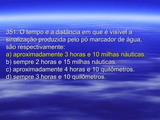 351. O tempo e a distância em que é visível a351. O tempo e a distância em que é visível a
sinalização produzida pelo pó marcador de água,sinalização produzida pelo pó marcador de água,
são respectivamente:são respectivamente:
a) aproximadamente 3 horas e 10 milhas náuticas.a) aproximadamente 3 horas e 10 milhas náuticas.
b) sempre 2 horas e 15 milhas náuticas.b) sempre 2 horas e 15 milhas náuticas.
c) aproximadamente 4 horas e 10 quilômetros.c) aproximadamente 4 horas e 10 quilômetros.
d) sempre 3 horas e 10 quilômetros.d) sempre 3 horas e 10 quilômetros.
 