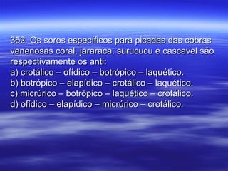 352. Os soros específicos para picadas das cobras352. Os soros específicos para picadas das cobras
venenosas coral, jararaca, surucucu e cascavel sãovenenosas coral, jararaca, surucucu e cascavel são
respectivamente os anti:respectivamente os anti:
a) crotálico – ofídico – botrópico – laquético.a) crotálico – ofídico – botrópico – laquético.
b) botrópico – elapídico – crotálico – laquético.b) botrópico – elapídico – crotálico – laquético.
c) micrúrico – botrópico – laquético – crotálico.c) micrúrico – botrópico – laquético – crotálico.
d) ofídico – elapídico – micrúrico – crotálico.d) ofídico – elapídico – micrúrico – crotálico.
 