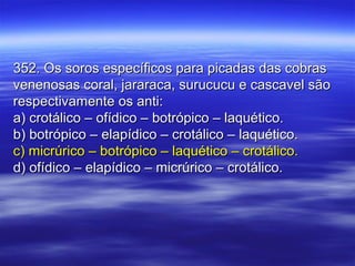 352. Os soros específicos para picadas das cobras352. Os soros específicos para picadas das cobras
venenosas coral, jararaca, surucucu e cascavel sãovenenosas coral, jararaca, surucucu e cascavel são
respectivamente os anti:respectivamente os anti:
a) crotálico – ofídico – botrópico – laquético.a) crotálico – ofídico – botrópico – laquético.
b) botrópico – elapídico – crotálico – laquético.b) botrópico – elapídico – crotálico – laquético.
c) micrúrico – botrópico – laquético – crotálico.c) micrúrico – botrópico – laquético – crotálico.
d) ofídico – elapídico – micrúrico – crotálico.d) ofídico – elapídico – micrúrico – crotálico.
 