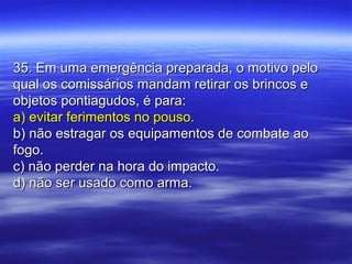 35. Em uma emergência preparada, o motivo pelo35. Em uma emergência preparada, o motivo pelo
qual os comissários mandam retirar os brincos equal os comissários mandam retirar os brincos e
objetos pontiagudos, é para:objetos pontiagudos, é para:
a) evitar ferimentos no pouso.a) evitar ferimentos no pouso.
b) não estragar os equipamentos de combate aob) não estragar os equipamentos de combate ao
fogo.fogo.
c) não perder na hora do impacto.c) não perder na hora do impacto.
d) não ser usado como arma.d) não ser usado como arma.
 