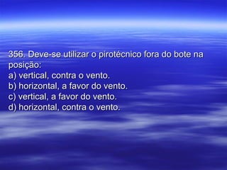 356. Deve-se utilizar o pirotécnico fora do bote na356. Deve-se utilizar o pirotécnico fora do bote na
posição:posição:
a) vertical, contra o vento.a) vertical, contra o vento.
b) horizontal, a favor do vento.b) horizontal, a favor do vento.
c) vertical, a favor do vento.c) vertical, a favor do vento.
d) horizontal, contra o vento.d) horizontal, contra o vento.
 